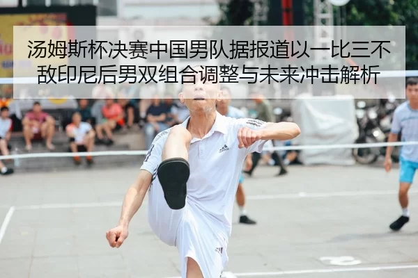 汤姆斯杯决赛中国男队据报道以一比三不敌印尼后男双组合调整与未来冲击解析
