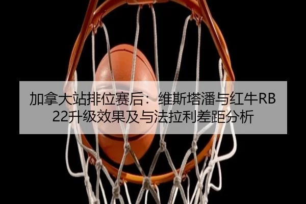加拿大站排位赛后：维斯塔潘与红牛RB22升级效果及与法拉利差距分析